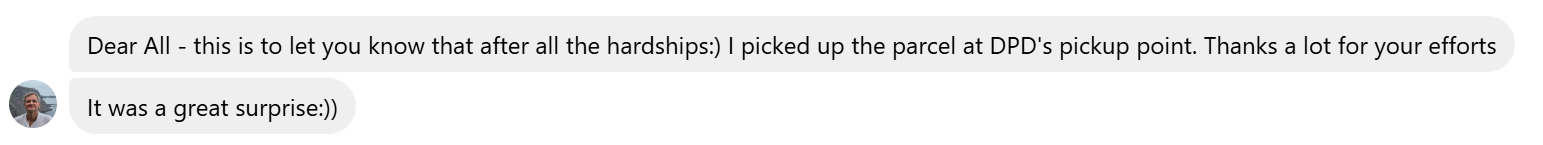 Dear All - this is to let you know that after all the hardships:) I picked up the parcel at DPD's pickup point. Thanks a lot for your efforts. It was a great surprise:))