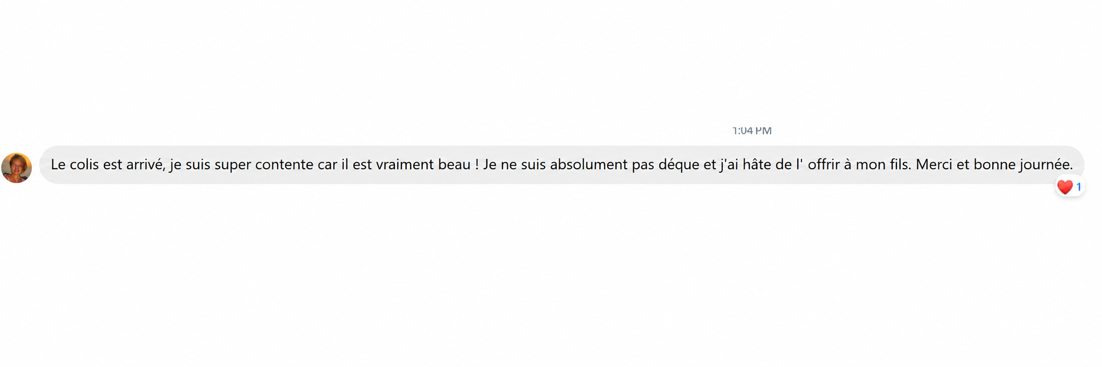 Le colis est arrivé, je suis super contente car il est vraiment beau ! Je ne suis absolument pas déçue et j'ai hâte de l'offrir à mon fils. Merci et bonne journée.